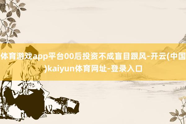体育游戏app平台00后投资不成盲目跟风-开云(中国)kaiyun体育网址-登录入口
