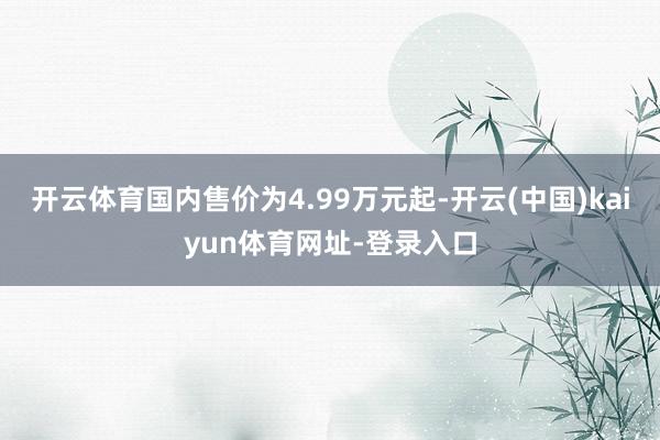 开云体育国内售价为4.99万元起-开云(中国)kaiyun体育网址-登录入口