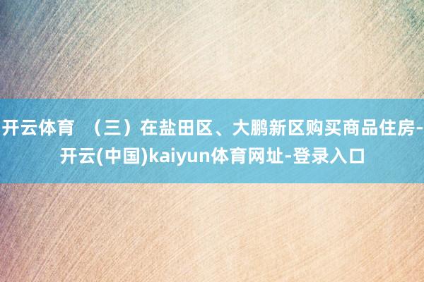 开云体育  （三）在盐田区、大鹏新区购买商品住房-开云(中国)kaiyun体育网址-登录入口