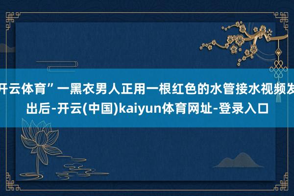 开云体育”一黑衣男人正用一根红色的水管接水视频发出后-开云(中国)kaiyun体育网址-登录入口