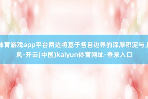 体育游戏app平台两边将基于各自边界的深厚积淀与上风-开云(中国)kaiyun体育网址-登录入口