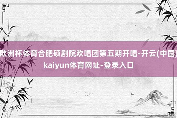 欧洲杯体育合肥硕剧院欢唱团第五期开唱-开云(中国)kaiyun体育网址-登录入口