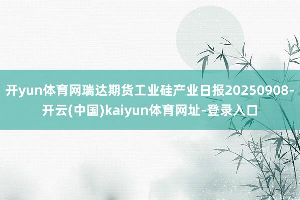 开yun体育网瑞达期货工业硅产业日报20250908-开云(中国)kaiyun体育网址-登录入口