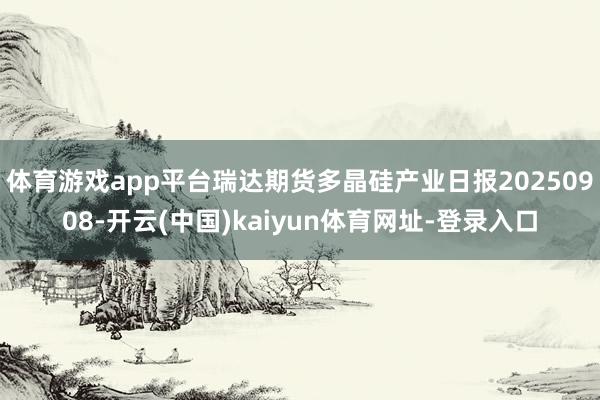 体育游戏app平台瑞达期货多晶硅产业日报20250908-开云(中国)kaiyun体育网址-登录入口