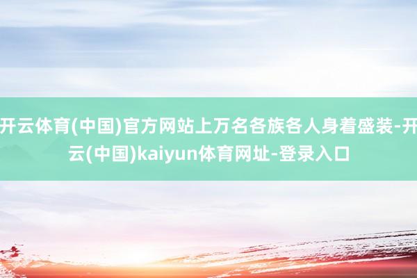 开云体育(中国)官方网站上万名各族各人身着盛装-开云(中国)kaiyun体育网址-登录入口