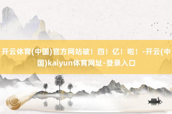 开云体育(中国)官方网站破！四！亿！啦！-开云(中国)kaiyun体育网址-登录入口