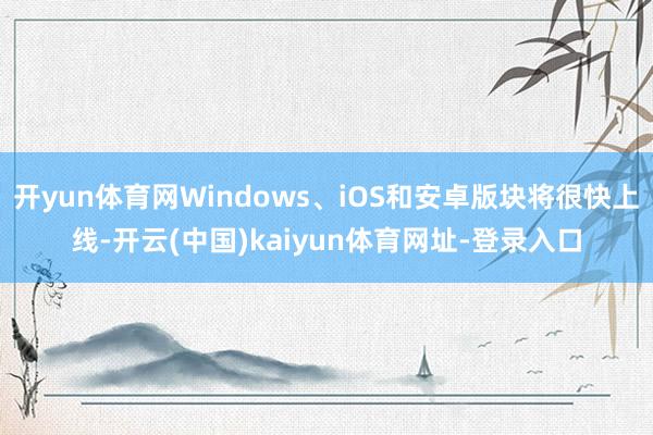 开yun体育网Windows、iOS和安卓版块将很快上线-开云(中国)kaiyun体育网址-登录入口