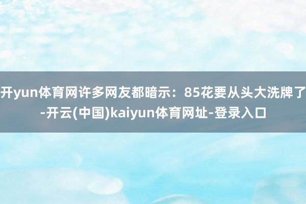 开yun体育网许多网友都暗示:85花要从头大洗牌了-开云(中国)kaiyun体育网址-登录入口