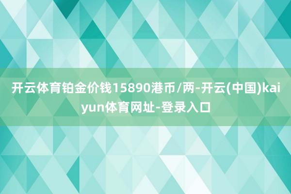 开云体育铂金价钱15890港币/两-开云(中国)kaiyun体育网址-登录入口