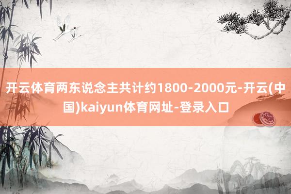 开云体育两东说念主共计约1800-2000元-开云(中国)kaiyun体育网址-登录入口
