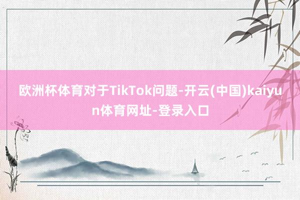 欧洲杯体育对于TikTok问题-开云(中国)kaiyun体育网址-登录入口