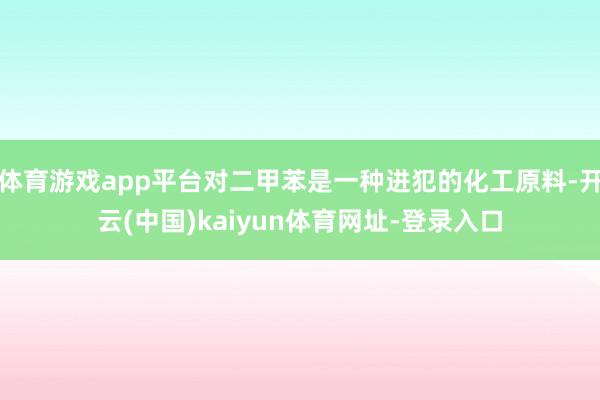 体育游戏app平台对二甲苯是一种进犯的化工原料-开云(中国)kaiyun体育网址-登录入口