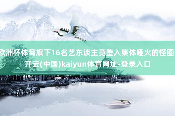 欧洲杯体育旗下16名艺东谈主竟堕入集体哑火的怪圈-开云(中国)kaiyun体育网址-登录入口