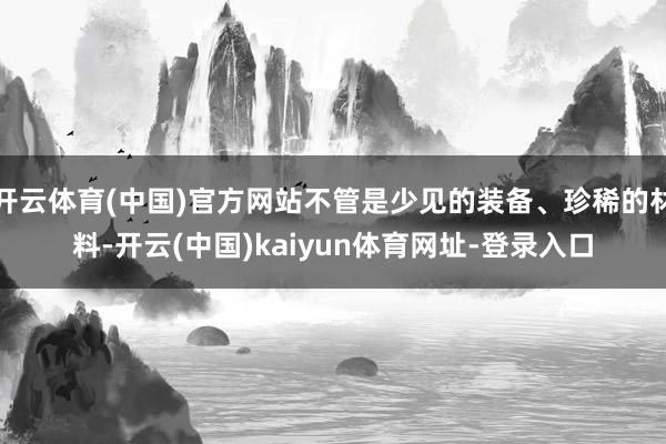 开云体育(中国)官方网站不管是少见的装备、珍稀的材料-开云(中国)kaiyun体育网址-登录入口