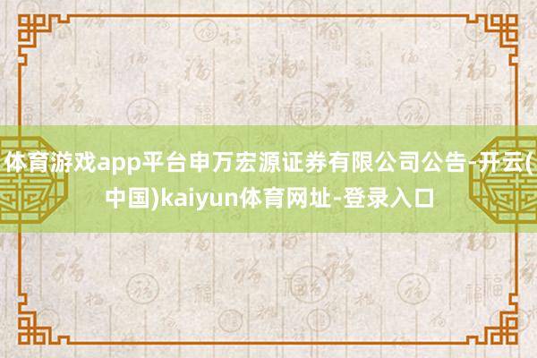 体育游戏app平台申万宏源证券有限公司公告-开云(中国)kaiyun体育网址-登录入口