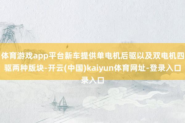 体育游戏app平台新车提供单电机后驱以及双电机四驱两种版块-开云(中国)kaiyun体育网址-登录入口
