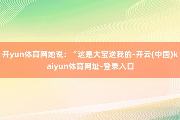 开yun体育网她说:“这是大宝送我的-开云(中国)kaiyun体育网址-登录入口