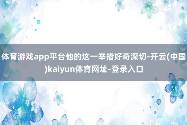 体育游戏app平台他的这一举措好奇深切-开云(中国)kaiyun体育网址-登录入口