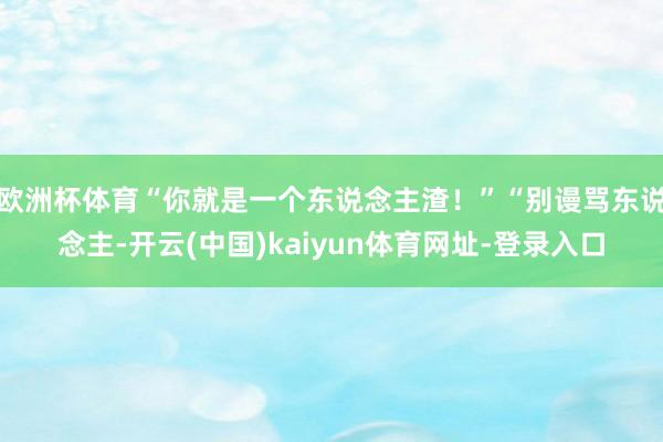 欧洲杯体育“你就是一个东说念主渣！”“别谩骂东说念主-开云(中国)kaiyun体育网址-登录入口