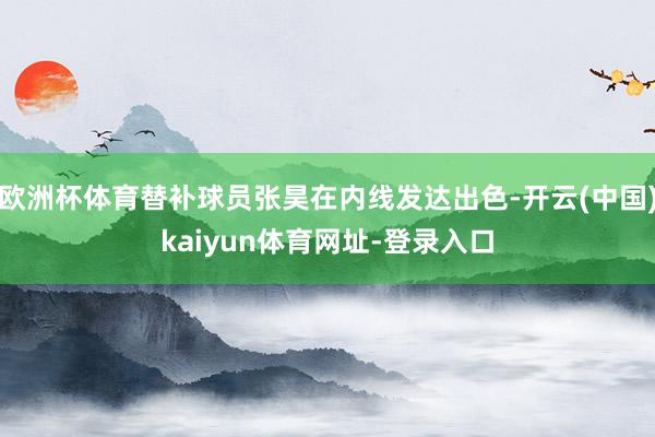 欧洲杯体育替补球员张昊在内线发达出色-开云(中国)kaiyun体育网址-登录入口