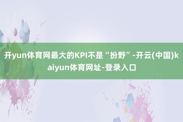 开yun体育网最大的KPI不是“扮野”-开云(中国)kaiyun体育网址-登录入口