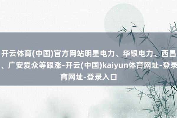 开云体育(中国)官方网站明星电力、华银电力、西昌电力、广安爱众等跟涨-开云(中国)kaiyun体育网址-登录入口