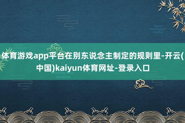 体育游戏app平台在别东说念主制定的规则里-开云(中国)kaiyun体育网址-登录入口