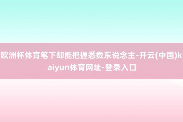 欧洲杯体育笔下却能把握悉数东说念主-开云(中国)kaiyun体育网址-登录入口