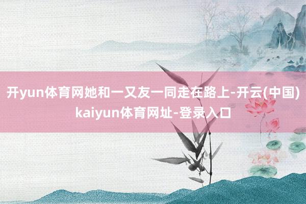 开yun体育网她和一又友一同走在路上-开云(中国)kaiyun体育网址-登录入口