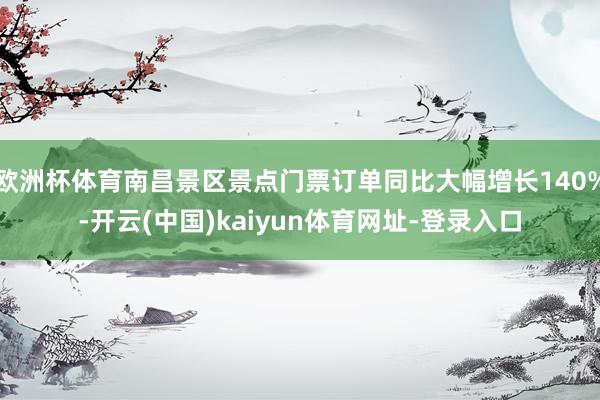 欧洲杯体育南昌景区景点门票订单同比大幅增长140%-开云(中国)kaiyun体育网址-登录入口