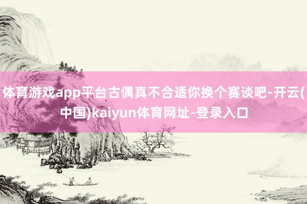 体育游戏app平台古偶真不合适你换个赛谈吧-开云(中国)kaiyun体育网址-登录入口