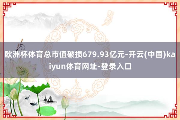 欧洲杯体育总市值破损679.93亿元-开云(中国)kaiyun体育网址-登录入口