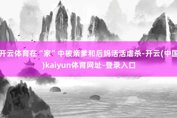 开云体育在“家”中被亲爹和后妈活活虐杀-开云(中国)kaiyun体育网址-登录入口