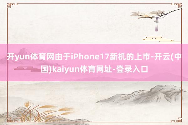 开yun体育网由于iPhone17新机的上市-开云(中国)kaiyun体育网址-登录入口