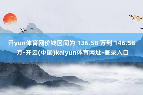 开yun体育网价钱区间为 136.58 万到 146.58 万-开云(中国)kaiyun体育网址-登录入口