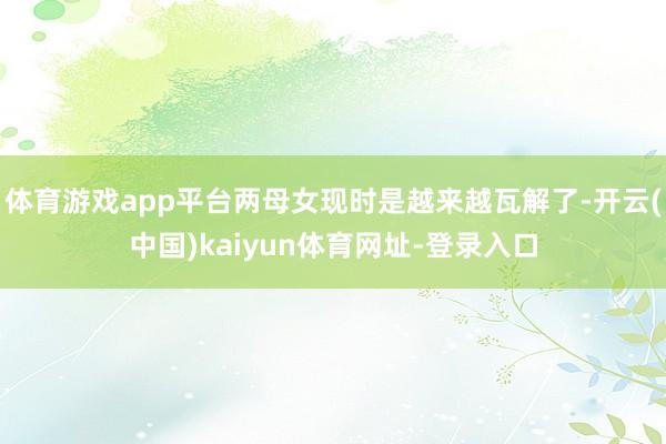 体育游戏app平台两母女现时是越来越瓦解了-开云(中国)kaiyun体育网址-登录入口