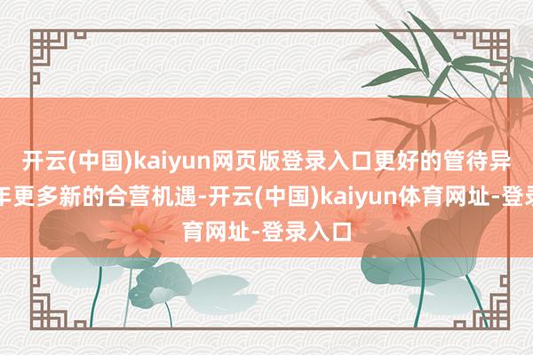 开云(中国)kaiyun网页版登录入口更好的管待异日一年更多新的合营机遇-开云(中国)kaiyun体育网址-登录入口