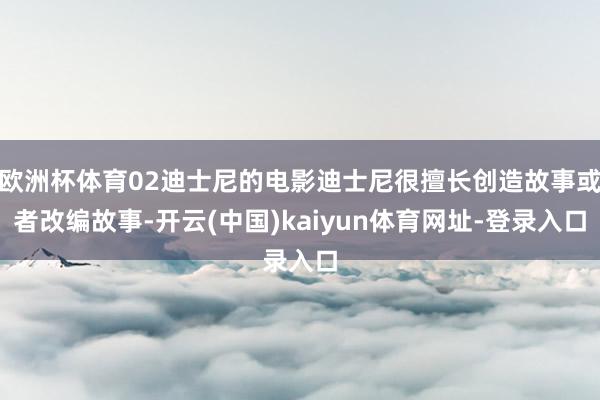 欧洲杯体育02迪士尼的电影迪士尼很擅长创造故事或者改编故事-开云(中国)kaiyun体育网址-登录入口