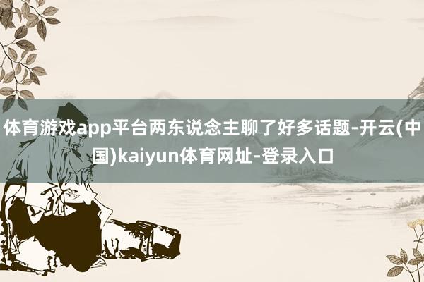 体育游戏app平台两东说念主聊了好多话题-开云(中国)kaiyun体育网址-登录入口
