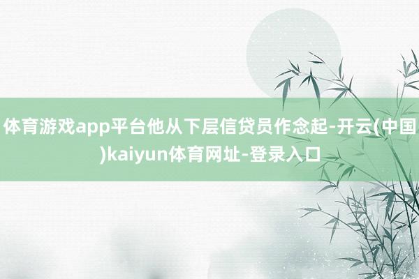 体育游戏app平台他从下层信贷员作念起-开云(中国)kaiyun体育网址-登录入口