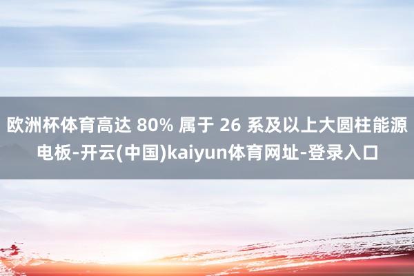 欧洲杯体育高达 80% 属于 26 系及以上大圆柱能源电板-开云(中国)kaiyun体育网址-登录入口