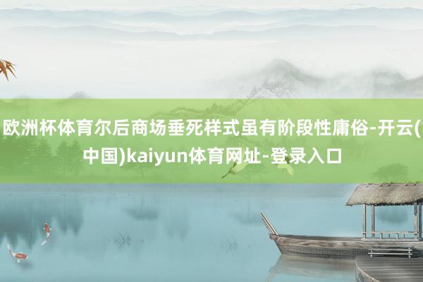 欧洲杯体育尔后商场垂死样式虽有阶段性庸俗-开云(中国)kaiyun体育网址-登录入口