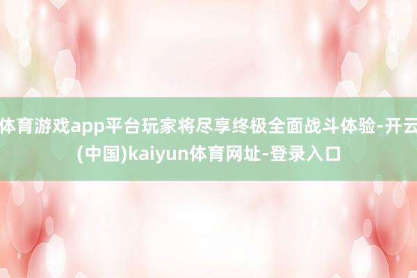 体育游戏app平台玩家将尽享终极全面战斗体验-开云(中国)kaiyun体育网址-登录入口