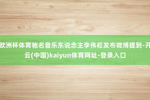欧洲杯体育驰名音乐东说念主李伟菘发布微博提到-开云(中国)kaiyun体育网址-登录入口