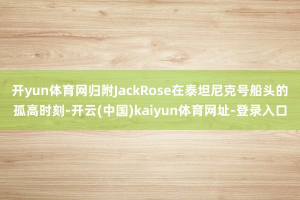 开yun体育网归附JackRose在泰坦尼克号船头的孤高时刻-开云(中国)kaiyun体育网址-登录入口
