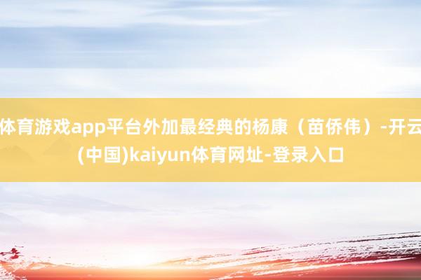 体育游戏app平台外加最经典的杨康（苗侨伟）-开云(中国)kaiyun体育网址-登录入口