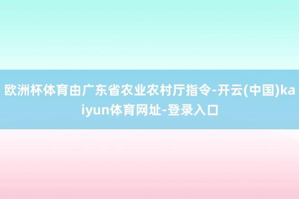 欧洲杯体育由广东省农业农村厅指令-开云(中国)kaiyun体育网址-登录入口