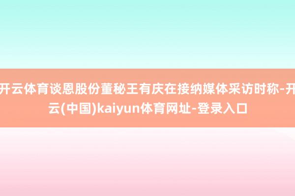 开云体育谈恩股份董秘王有庆在接纳媒体采访时称-开云(中国)kaiyun体育网址-登录入口