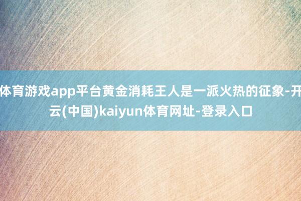 体育游戏app平台黄金消耗王人是一派火热的征象-开云(中国)kaiyun体育网址-登录入口