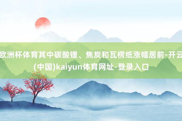 欧洲杯体育其中碳酸锂、焦炭和瓦楞纸涨幅居前-开云(中国)kaiyun体育网址-登录入口